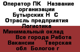 Оператор ПК › Название организации ­ Бутырских Н. С. › Отрасль предприятия ­ Логистика › Минимальный оклад ­ 18 000 - Все города Работа » Вакансии   . Тверская обл.,Бологое г.